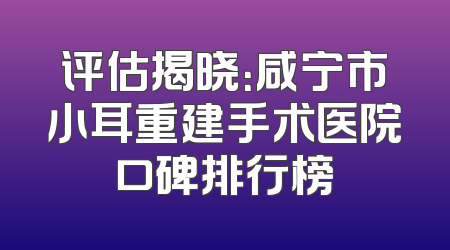 评估揭晓：咸宁市小耳重建手术医院口碑排行榜