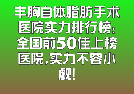丰胸自体脂肪手术医院实力排行榜：全国前50佳上榜医院，实力不容小觑！