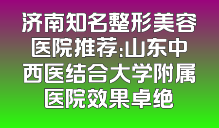 济南知名整形美容医院推荐：山东中西医结合大学附属医院效果卓绝