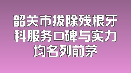 韶关市拔除残根牙科服务口碑与实力均名列前茅