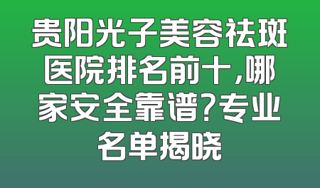 贵阳光子美容祛斑医院排名前十，哪家安全靠谱？专业名单揭晓