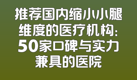 推荐国内缩小小腿维度的医疗机构：50家口碑与实力兼具的医院