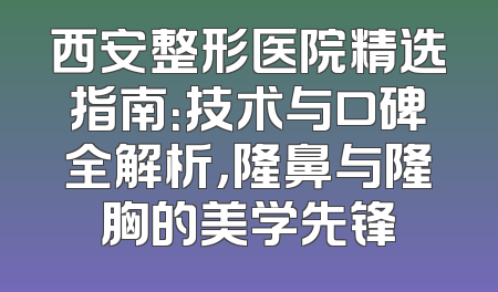 西安整形医院精选指南：技术与口碑全解析，隆鼻与隆胸的美学先锋