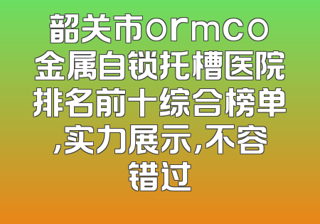 韶关市ormco金属自锁托槽医院排名前十综合榜单，实力展示，不容错过