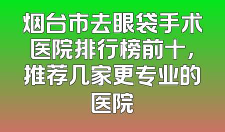 烟台市去眼袋手术医院排行榜前十，推荐几家更专业的医院