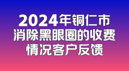 2024年铜仁市消除黑眼圈的收费情况客户反馈