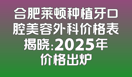合肥莱顿种植牙口腔美容外科价格表揭晓：2025年价格出炉