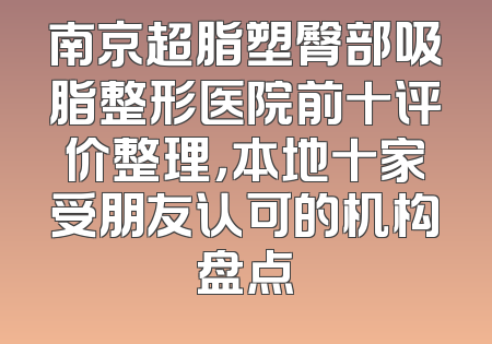 南京超脂塑臀部吸脂整形医院前十评价整理，本地十家受朋友认可的机构盘点