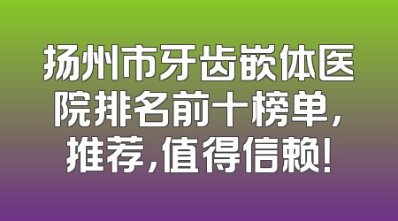 扬州市牙齿嵌体医院排名前十榜单，推荐，值得信赖！