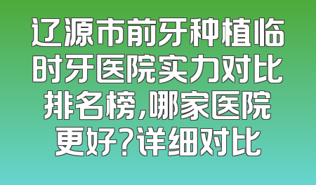 辽源市前牙种植临时牙医院实力对比排名榜，哪家医院更好？详细对比