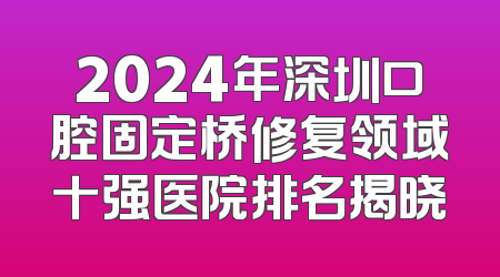 2024年深圳口腔固定桥修复领域十强医院排名揭晓