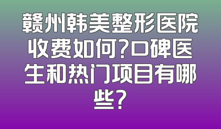赣州韩美整形医院收费如何？口碑医生和热门项目有哪些？