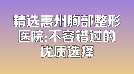 精选惠州胸部整形医院：不容错过的优质选择
