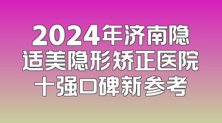 2024年济南隐适美隐形矫正医院十强口碑新参考