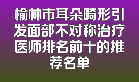 榆林市耳朵畸形引发面部不对称治疗医师排名前十的推荐名单