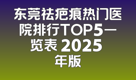 东莞祛疤痕热门医院排行TOP5一览表 2025 年版