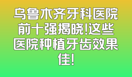 乌鲁木齐牙科医院前十强揭晓！这些医院种植牙齿效果佳！