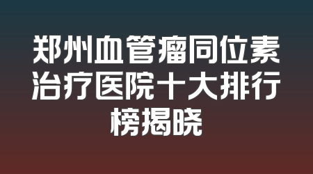 郑州血管瘤同位素治疗医院十大排行榜揭晓