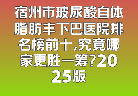 宿州市玻尿酸自体脂肪丰下巴医院排名榜前十，究竟哪家更胜一筹？2025版