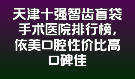 天津十强智齿盲袋手术医院排行榜，依美口腔性价比高口碑佳