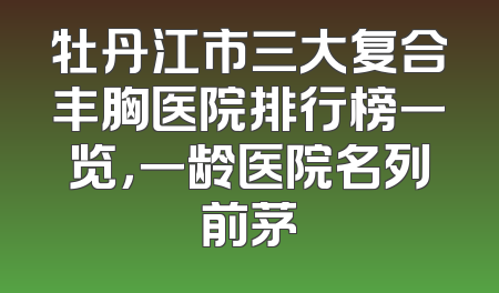 牡丹江市三大复合丰胸医院排行榜一览，一龄医院名列前茅