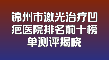 锦州市激光治疗凹疤医院排名前十榜单测评揭晓
