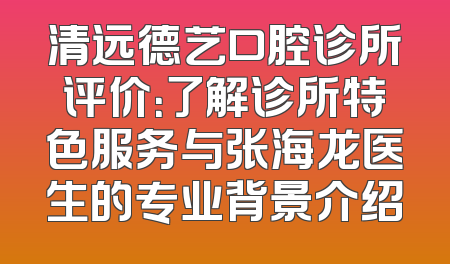 清远德艺口腔诊所评价：了解诊所特色服务与张海龙医生的专业背景介绍