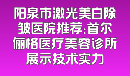 阳泉市激光美白除皱医院推荐：首尔俪格医疗美容诊所展示技术实力