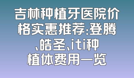 吉林种植牙医院价格实惠推荐：登腾、皓圣、iti种植体费用一览