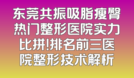 东莞共振吸脂瘦臀热门整形医院实力比拼！排名前三医院整形技术解析