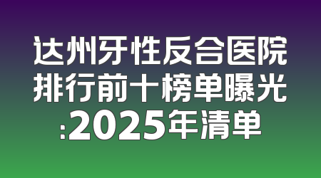 达州牙性反合医院排行前十榜单曝光：2025年清单