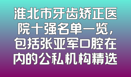 淮北市牙齿矫正医院十强名单一览，包括张亚军口腔在内的公私机构精选