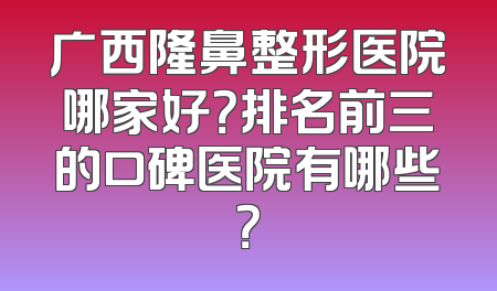广西隆鼻整形医院哪家好？排名前三的口碑医院有哪些？