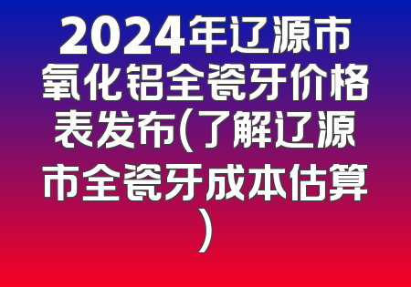 2024年辽源市氧化铝全瓷牙价格表发布（了解辽源市全瓷牙成本估算）