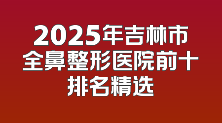2025年吉林市全鼻整形医院前十排名精选