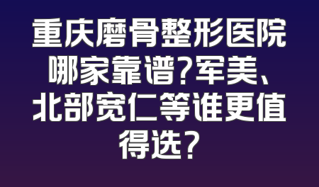重庆磨骨整形医院哪家靠谱？军美、北部宽仁等谁更值得选？