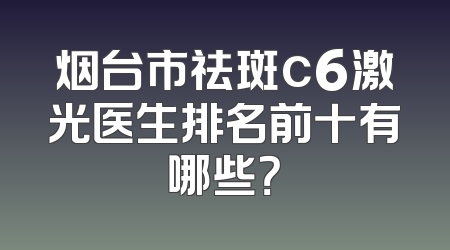烟台市祛斑c6激光医生排名前十有哪些？