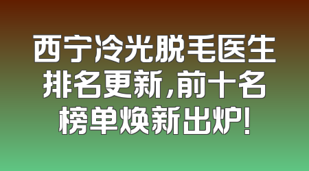 西宁冷光脱毛医生排名更新，前十名榜单焕新出炉！