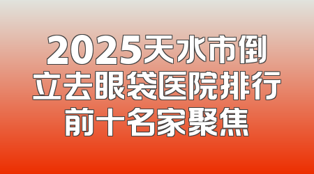 2025天水市倒立去眼袋医院排行前十名家聚焦