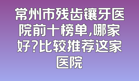 常州市残齿镶牙医院前十榜单，哪家好？比较推荐这家医院