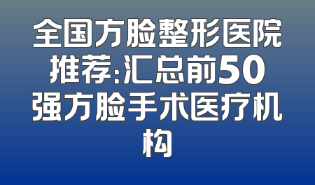全国方脸整形医院推荐：汇总前50强方脸手术医疗机构