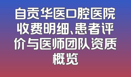 自贡华医口腔医院收费明细、患者评价与医师团队资质概览