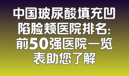 中国玻尿酸填充凹陷脸颊医院排名：前50强医院一览表助您了解