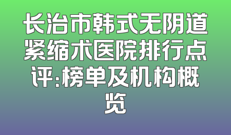 长治市韩式无阴道紧缩术医院排行点评：榜单及机构概览