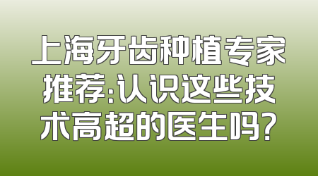 上海牙齿种植专家推荐：认识这些技术高超的医生吗？