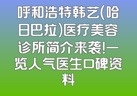 呼和浩特韩艺(哈日巴拉)医疗美容诊所简介来袭！一览人气医生口碑资料