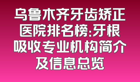 乌鲁木齐牙齿矫正医院排名榜：牙根吸收专业机构简介及信息总览