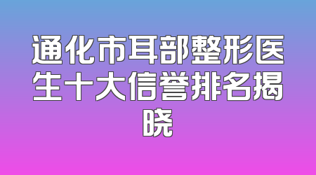 通化市耳部整形医生十大信誉排名揭晓