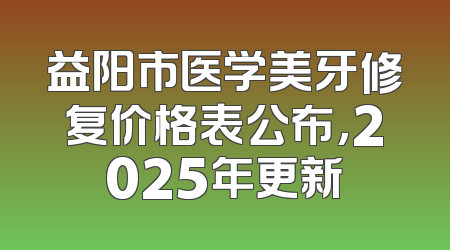 益阳市医学美牙修复价格表公布，2025年更新