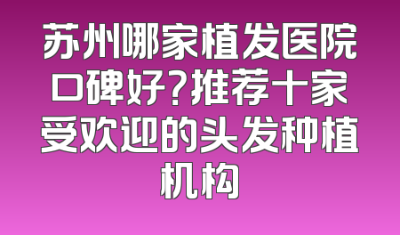 苏州哪家植发医院口碑好？推荐十家受欢迎的头发种植机构